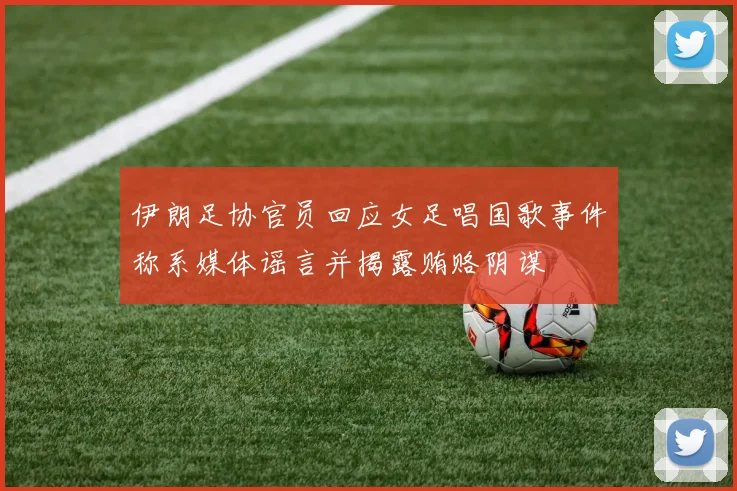 伊朗足协官员回应女足唱国歌事件称系媒体谣言并揭露贿赂阴谋