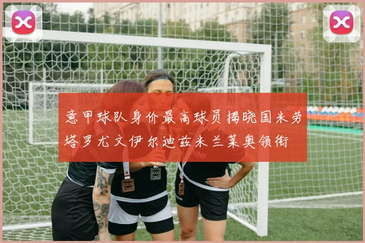意甲球队身价最高球员揭晓国米劳塔罗尤文伊尔迪兹米兰莱奥领衔