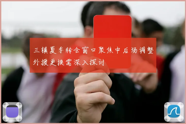三镇夏季转会窗口聚焦中后场调整外援更换需深入探讨