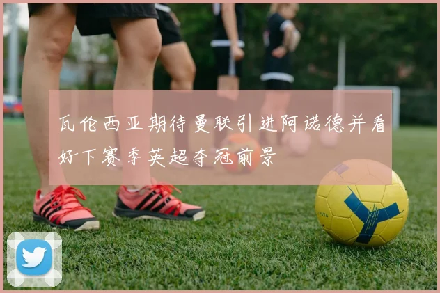 瓦伦西亚期待曼联引进阿诺德并看好下赛季英超夺冠前景