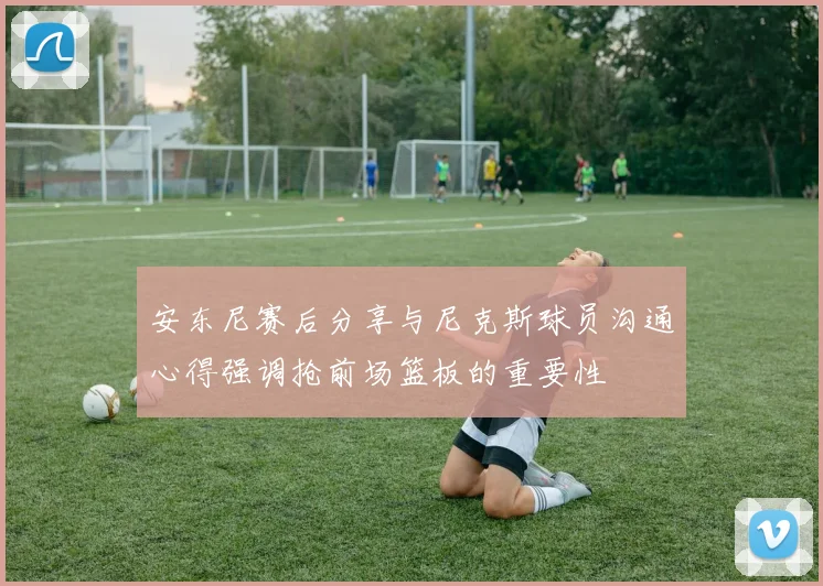 安东尼赛后分享与尼克斯球员沟通心得强调抢前场篮板的重要性