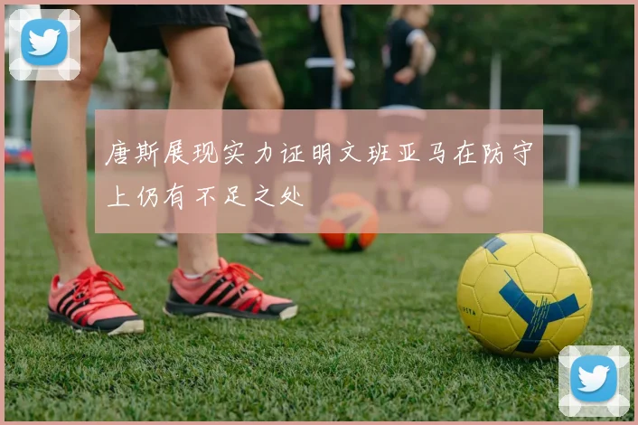 唐斯展现实力证明文班亚马在防守上仍有不足之处