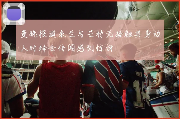 曼晚报道米兰与芒特无接触其身边人对转会传闻感到惊讶