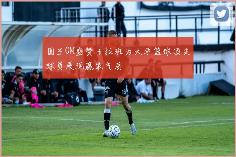 国王GM盛赞卡拉班为大学篮球顶尖球员展现赢家气质