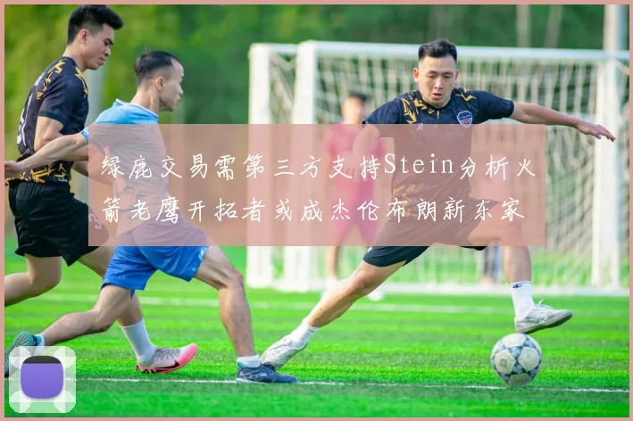 绿鹿交易需第三方支持Stein分析火箭老鹰开拓者或成杰伦布朗新东家