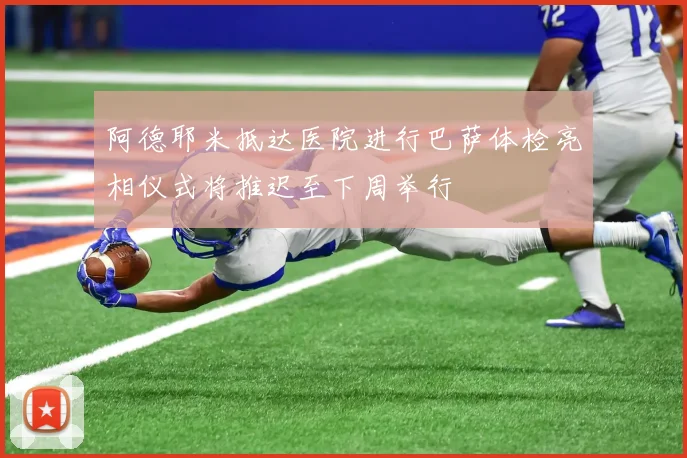 阿德耶米抵达医院进行巴萨体检亮相仪式将推迟至下周举行
