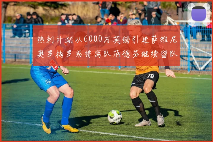 热刺计划以6000万英镑引进萨维尼奥罗梅罗或将离队范德芬继续留队