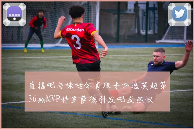 直播吧与咪咕体育联手评选英超第36轮MVP特罗萨德引发吧友热议