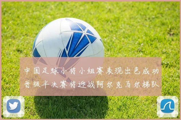 中国足球小将小组赛表现出色成功晋级半决赛将迎战阿尔克马尔梯队
