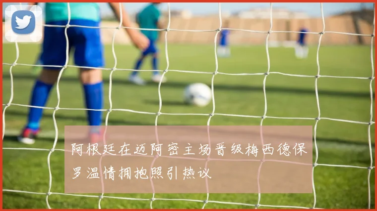 阿根廷在迈阿密主场晋级梅西德保罗温情拥抱照引热议
