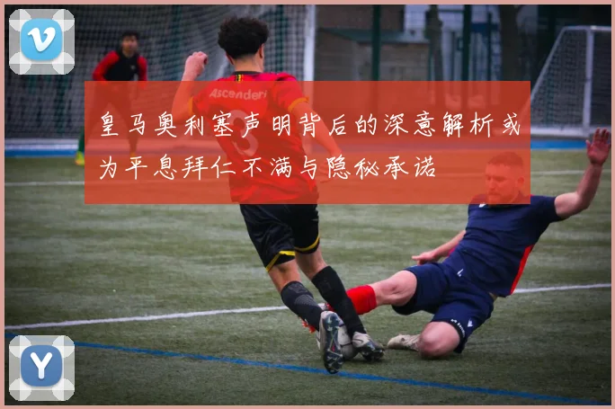 皇马奥利塞声明背后的深意解析或为平息拜仁不满与隐秘承诺