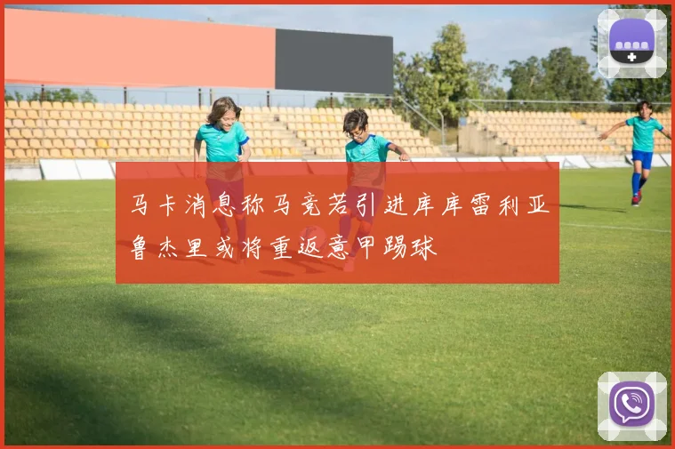 马卡消息称马竞若引进库库雷利亚鲁杰里或将重返意甲踢球