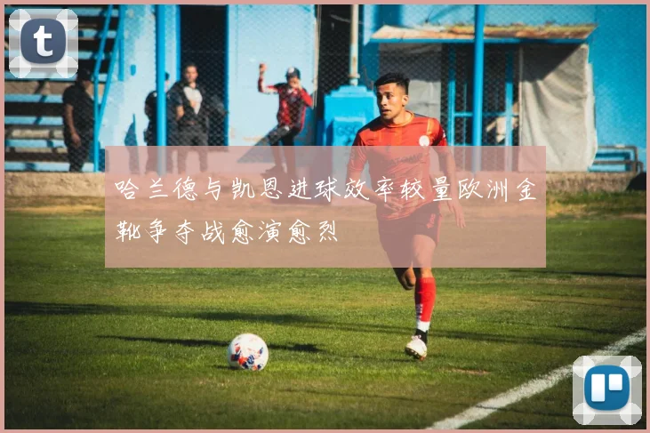 哈兰德与凯恩进球效率较量欧洲金靴争夺战愈演愈烈