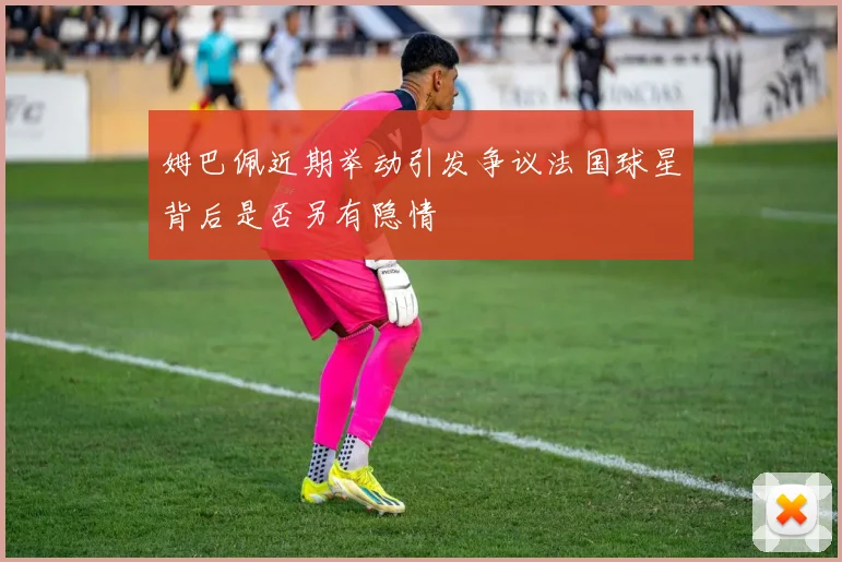姆巴佩近期举动引发争议法国球星背后是否另有隐情