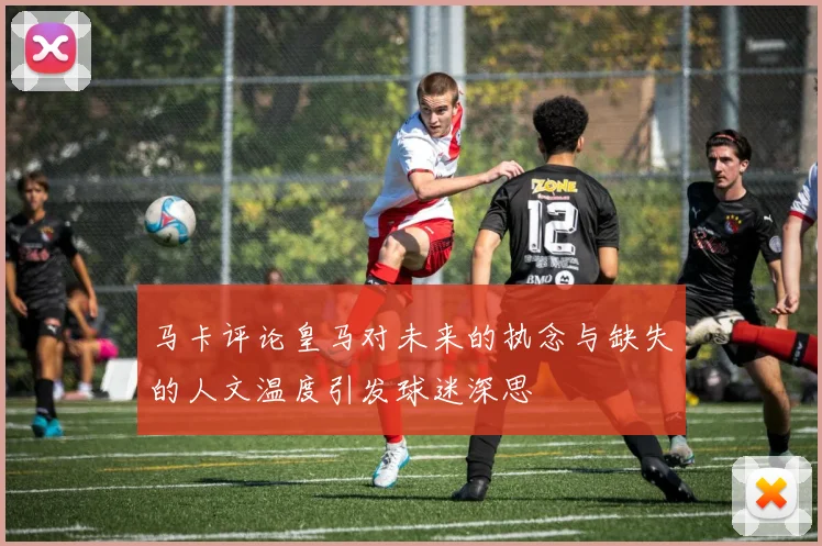 马卡评论皇马对未来的执念与缺失的人文温度引发球迷深思