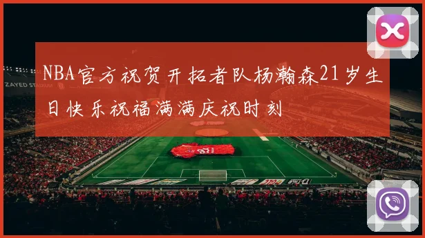 NBA官方祝贺开拓者队杨瀚森21岁生日快乐祝福满满庆祝时刻