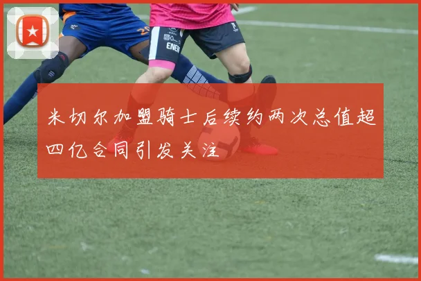 米切尔加盟骑士后续约两次总值超四亿合同引发关注