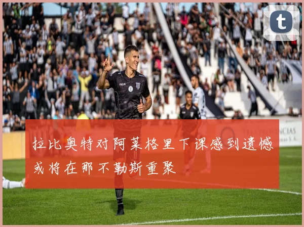 拉比奥特对阿莱格里下课感到遗憾或将在那不勒斯重聚