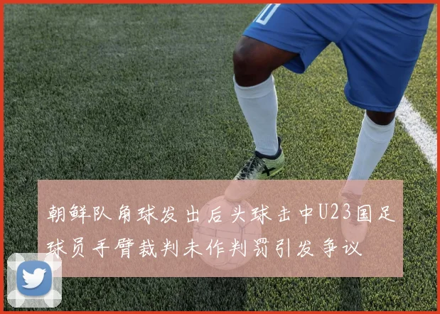 朝鲜队角球发出后头球击中U23国足球员手臂裁判未作判罚引发争议