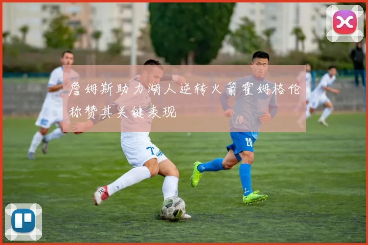 詹姆斯助力湖人逆转火箭霍姆格伦称赞其关键表现