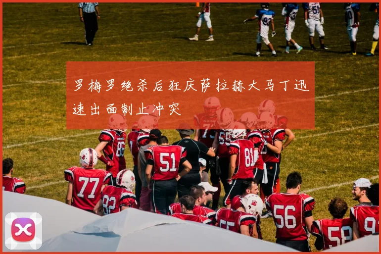 罗梅罗绝杀后狂庆萨拉赫大马丁迅速出面制止冲突