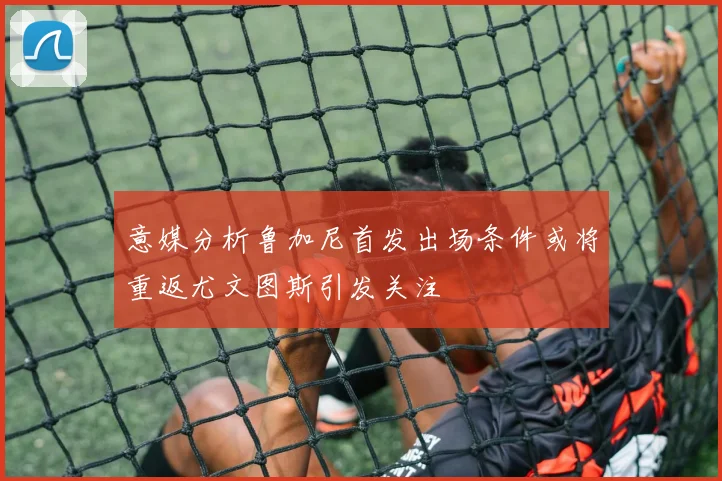 意媒分析鲁加尼首发出场条件或将重返尤文图斯引发关注