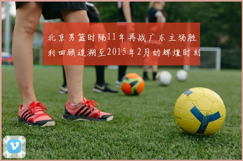 北京男篮时隔11年再战广东主场胜利回顾追溯至2015年2月的辉煌时刻