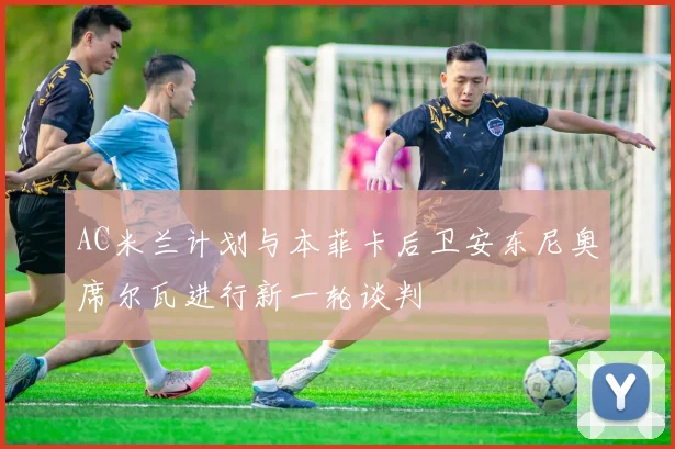 AC米兰计划与本菲卡后卫安东尼奥席尔瓦进行新一轮谈判